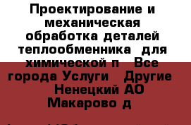 Проектирование и механическая обработка деталей теплообменника  для химической п - Все города Услуги » Другие   . Ненецкий АО,Макарово д.